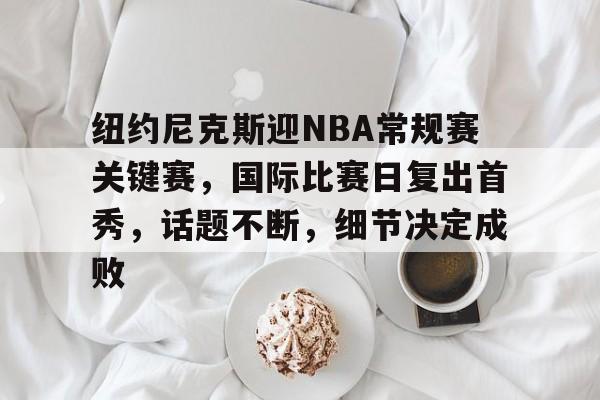 星空体育app-纽约尼克斯迎NBA常规赛关键赛，国际比赛日复出首秀，话题不断，细节决定成败的简单介绍